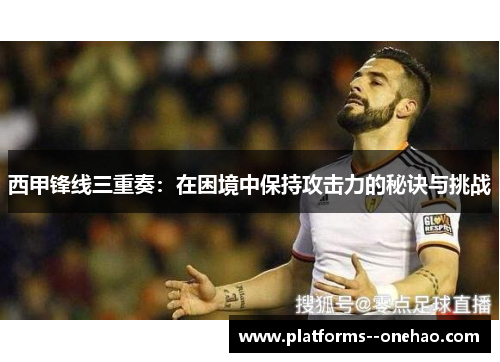 西甲锋线三重奏：在困境中保持攻击力的秘诀与挑战