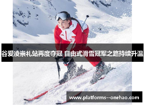 谷爱凌崇礼站再度夺冠 自由式滑雪冠军之路持续升温