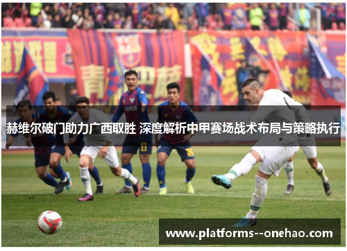 赫维尔破门助力广西取胜 深度解析中甲赛场战术布局与策略执行 赫维尔破门助力广西取胜 深度解析中甲赛场战术布局与策略执行