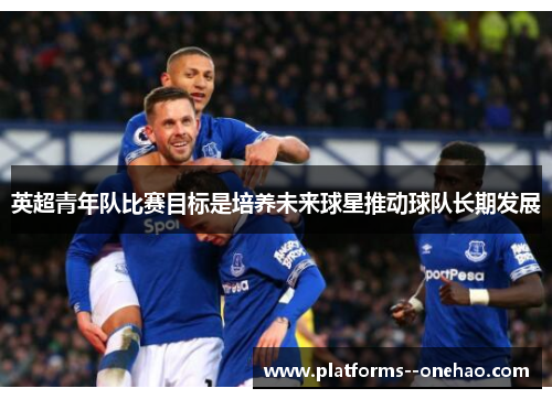 英超青年队比赛目标是培养未来球星推动球队长期发展