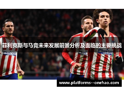 菲利克斯与马竞未来发展前景分析及面临的主要挑战