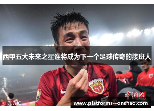 西甲五大未来之星谁将成为下一个足球传奇的接班人