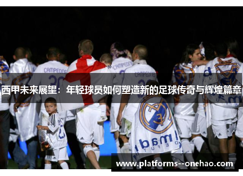 西甲未来展望:年轻球员如何塑造新的足球传奇与辉煌篇章 西甲未来展望:年轻球员如何塑造新的足球传奇与辉煌篇章