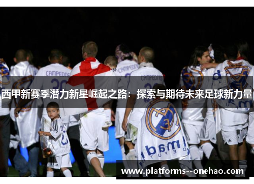 西甲新赛季潜力新星崛起之路：探索与期待未来足球新力量