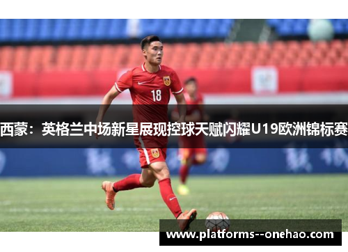 西蒙:英格兰中场新星展现控球天赋闪耀U19欧洲锦标赛 西蒙:英格兰中场新星展现控球天赋闪耀U19欧洲锦标赛