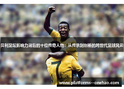 贝利足坛影响力背后的十位传奇人物：从传承到创新的跨世代足球风云