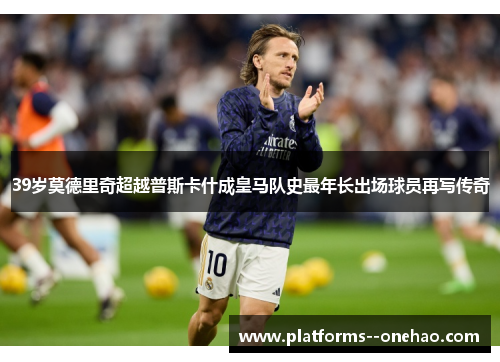39岁莫德里奇超越普斯卡什成皇马队史最年长出场球员再写传奇 39岁莫德里奇超越普斯卡什成皇马队史最年长出场球员再写传奇