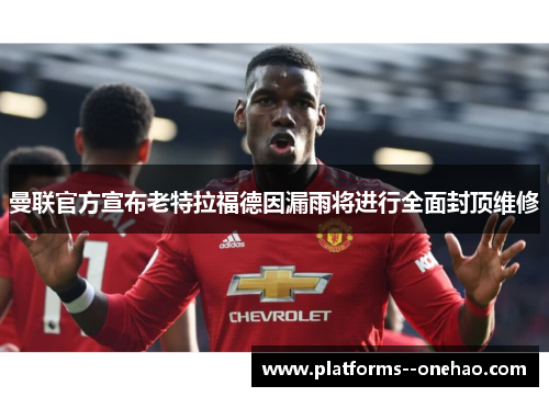 曼联官方宣布老特拉福德因漏雨将进行全面封顶维修