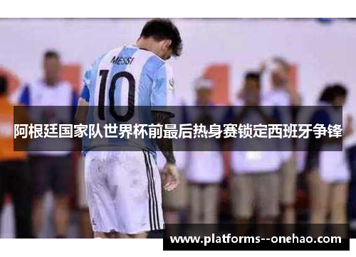 阿根廷国家队世界杯前最后热身赛锁定西班牙争锋