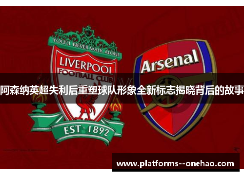 阿森纳英超失利后重塑球队形象全新标志揭晓背后的故事