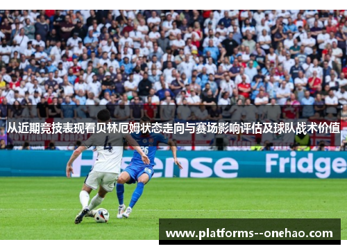 从近期竞技表现看贝林厄姆状态走向与赛场影响评估及球队战术价值 从近期竞技表现看贝林厄姆状态走向与赛场影响评估及球队战术价值