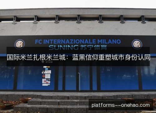国际米兰扎根米兰城:蓝黑信仰重塑城市身份认同 国际米兰扎根米兰城:蓝黑信仰重塑城市身份认同